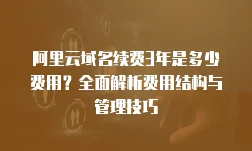 阿里云域名续费3年是多少费用？全面解析费用结构与管理技巧