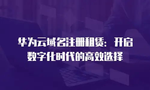 华为云域名注册租赁：开启数字化时代的高效选择