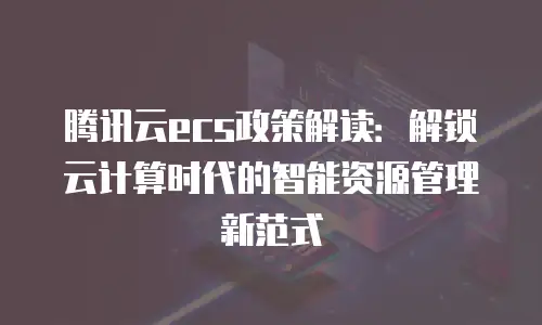 腾讯云ecs政策解读：解锁云计算时代的智能资源管理新范式