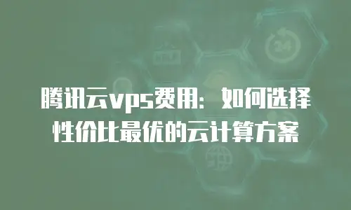 腾讯云vps费用：如何选择性价比最优的云计算方案