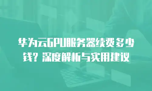 华为云GPU服务器续费多少钱？深度解析与实用建议