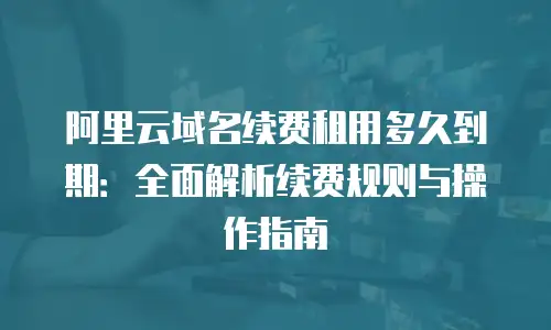 阿里云域名续费租用多久到期：全面解析续费规则与操作指南