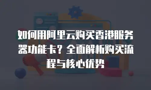 如何用阿里云购买香港服务器功能卡？全面解析购买流程与核心优势
