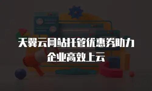 天翼云网站托管优惠券助力企业高效上云