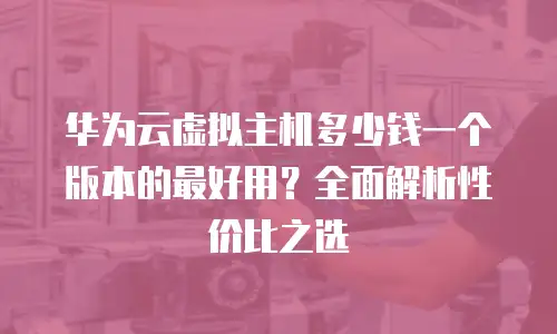 华为云虚拟主机多少钱一个版本的最好用？全面解析性价比之选