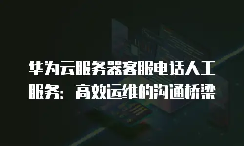 华为云服务器客服电话人工服务：高效运维的沟通桥梁