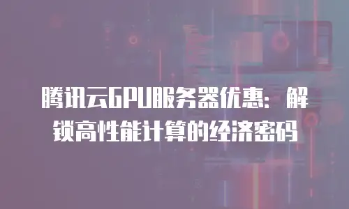 腾讯云GPU服务器优惠：解锁高性能计算的经济密码