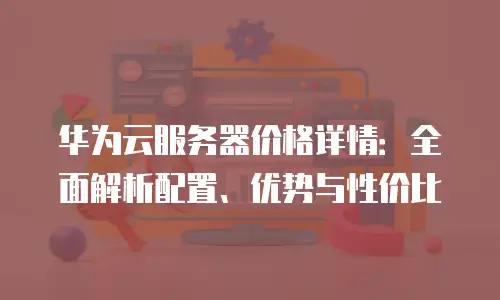华为云服务器价格详情：全面解析配置、优势与性价比