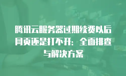 腾讯云服务器过期续费以后网页还是打不开：全面排查与解决方案