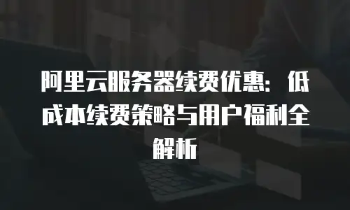 阿里云服务器续费优惠：低成本续费策略与用户福利全解析