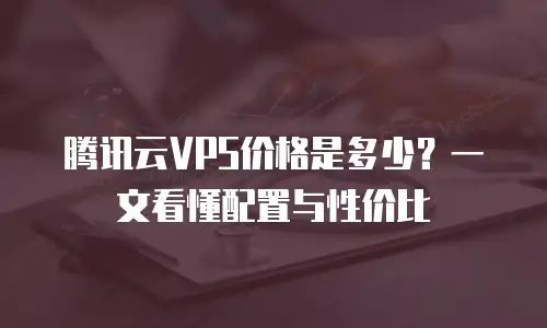 腾讯云VPS价格是多少？一文看懂配置与性价比