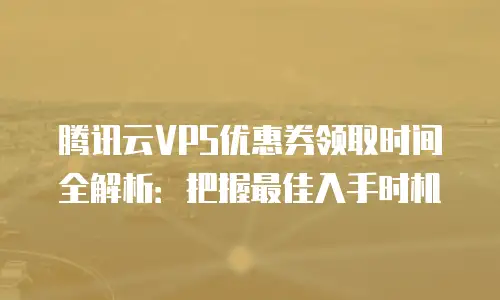 腾讯云VPS优惠券领取时间全解析：把握最佳入手时机