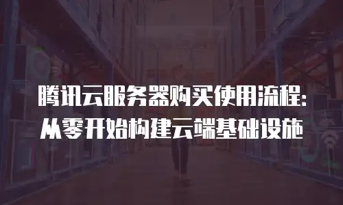 腾讯云服务器购买使用流程：从零开始构建云端基础设施