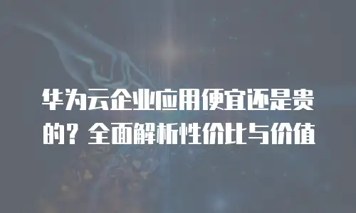 华为云企业应用便宜还是贵的？全面解析性价比与价值