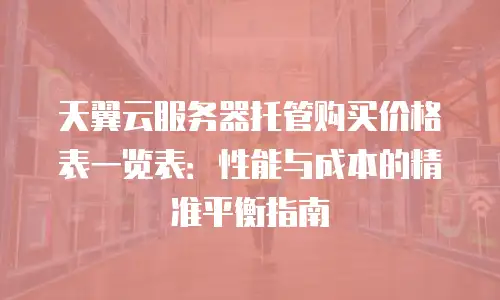 天翼云服务器托管购买价格表一览表：性能与成本的精准平衡指南