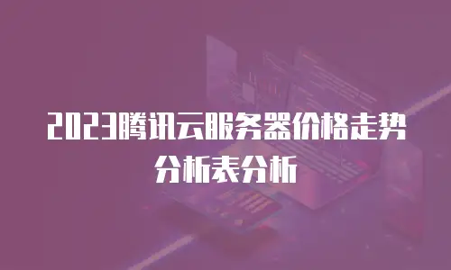 2023腾讯云服务器价格走势分析表分析