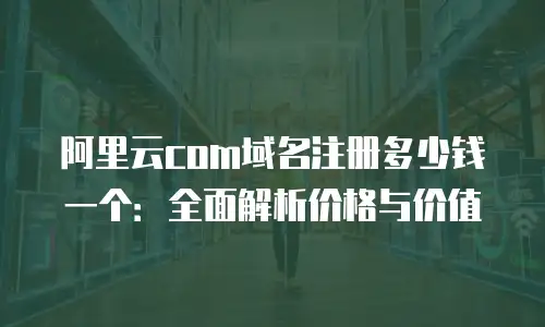 阿里云com域名注册多少钱一个：全面解析价格与价值