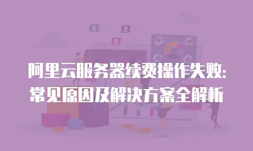 阿里云服务器续费操作失败：常见原因及解决方案全解析