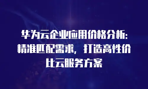 华为云企业应用价格分析：精准匹配需求，打造高性价比云服务方案