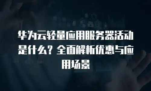 华为云轻量应用服务器活动是什么？全面解析优惠与应用场景