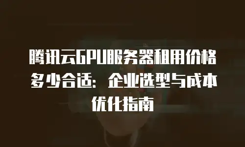 腾讯云GPU服务器租用价格多少合适：企业选型与成本优化指南