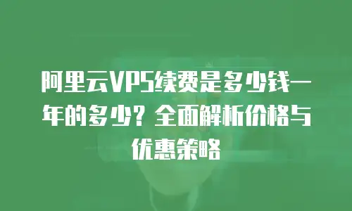阿里云VPS续费是多少钱一年的多少？全面解析价格与优惠策略