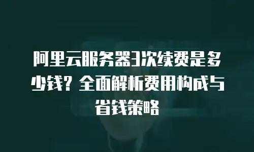 阿里云服务器3次续费是多少钱？全面解析费用构成与省钱策略