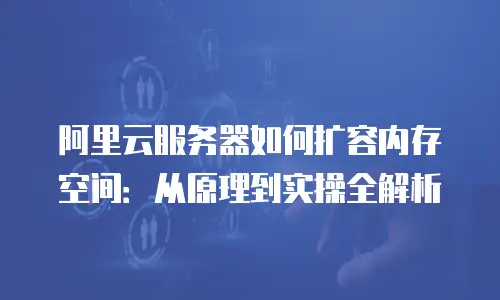 阿里云服务器如何扩容内存空间：从原理到实操全解析