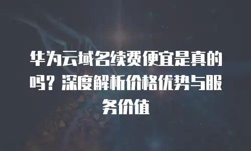 华为云域名续费便宜是真的吗？深度解析价格优势与服务价值
