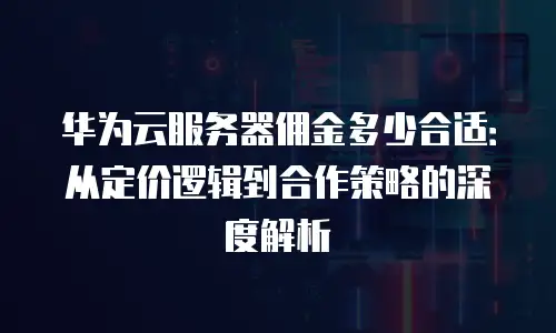 华为云服务器佣金多少合适：从定价逻辑到合作策略的深度解析