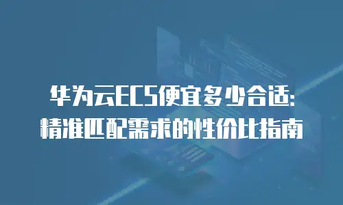 华为云ECS便宜多少合适：精准匹配需求的性价比指南