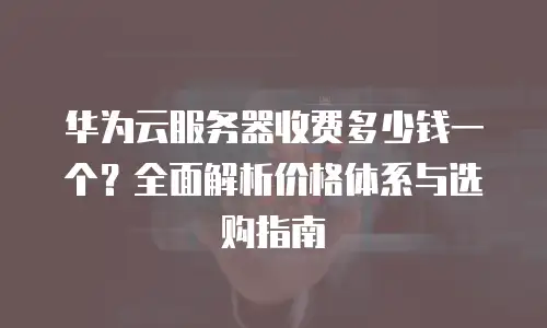 华为云服务器收费多少钱一个？全面解析价格体系与选购指南