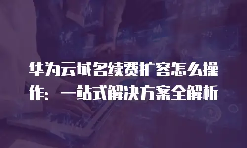 华为云域名续费扩容怎么操作：一站式解决方案全解析