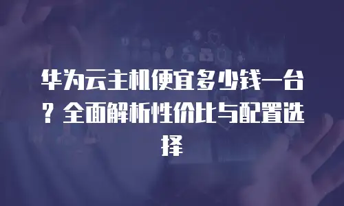 华为云主机便宜多少钱一台？全面解析性价比与配置选择