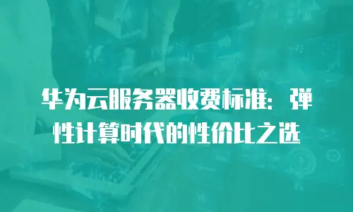 华为云服务器收费标准：弹性计算时代的性价比之选