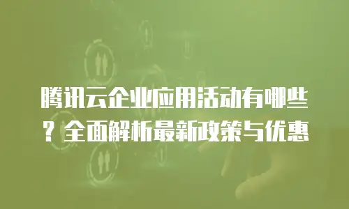腾讯云企业应用活动有哪些？全面解析最新政策与优惠