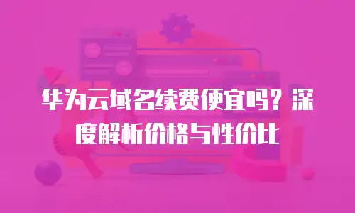 华为云域名续费便宜吗？深度解析价格与性价比
