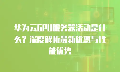 华为云GPU服务器活动是什么？深度解析最新优惠与性能优势