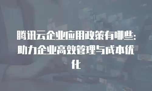 腾讯云企业应用政策有哪些：助力企业高效管理与成本优化