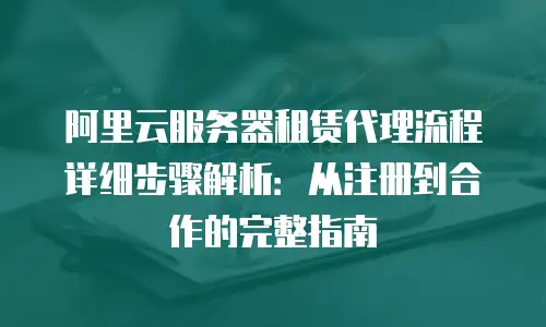 阿里云服务器租赁代理流程详细步骤解析：从注册到合作的完整指南