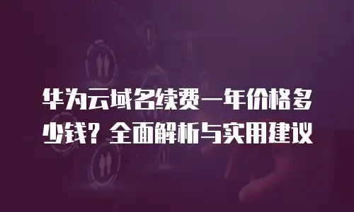 华为云域名续费一年价格多少钱？全面解析与实用建议