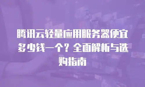 腾讯云轻量应用服务器便宜多少钱一个？全面解析与选购指南