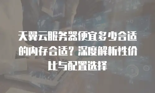 天翼云服务器便宜多少合适的内存合适？深度解析性价比与配置选择