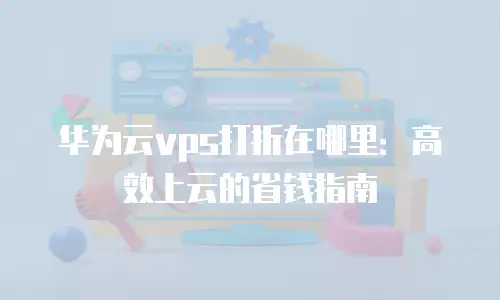 华为云vps打折在哪里：高效上云的省钱指南
