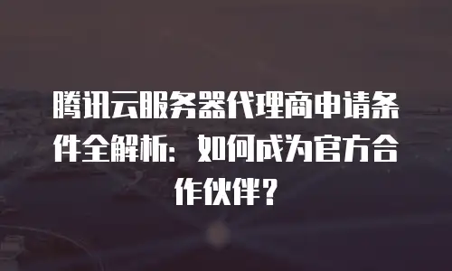 腾讯云服务器代理商申请条件全解析：如何成为官方合作伙伴？