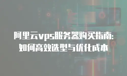 阿里云vps服务器购买指南：如何高效选型与优化成本