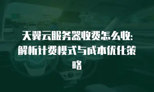 天翼云服务器收费怎么收：解析计费模式与成本优化策略