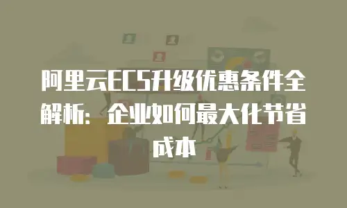 阿里云ECS升级优惠条件全解析：企业如何最大化节省成本