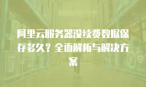 阿里云服务器没续费数据保存多久？全面解析与解决方案