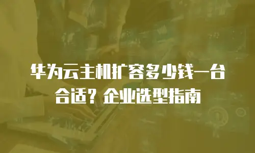 华为云主机扩容多少钱一台合适？企业选型指南